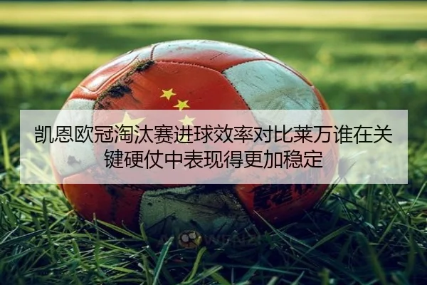 凯恩欧冠淘汰赛进球效率对比莱万谁在关键硬仗中表现得更加稳定
